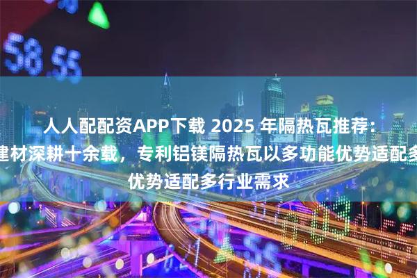 人人配配资APP下载 2025 年隔热瓦推荐：均昊环保建材深耕十余载，专利铝镁隔热瓦以多功能优势适配多行业需求