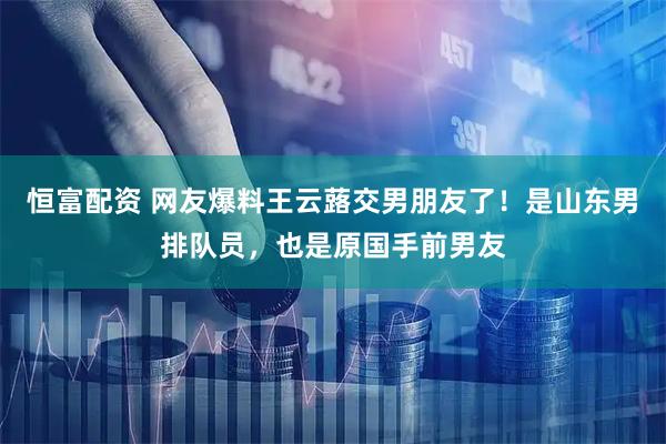 恒富配资 网友爆料王云蕗交男朋友了！是山东男排队员，也是原国手前男友