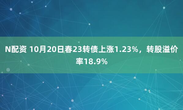 N配资 10月20日春23转债上涨1.23%，转股溢价率18.9%