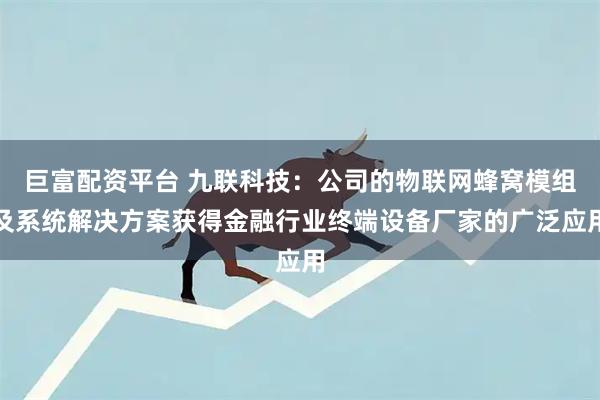 巨富配资平台 九联科技：公司的物联网蜂窝模组及系统解决方案获得金融行业终端设备厂家的广泛应用