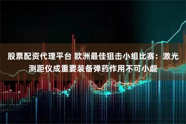 股票配资代理平台 欧洲最佳狙击小组比赛：激光测距仪成重要装备弹药作用不可小觑