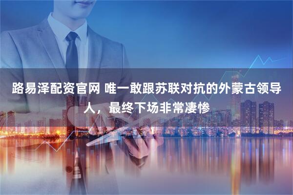 路易泽配资官网 唯一敢跟苏联对抗的外蒙古领导人，最终下场非常凄惨