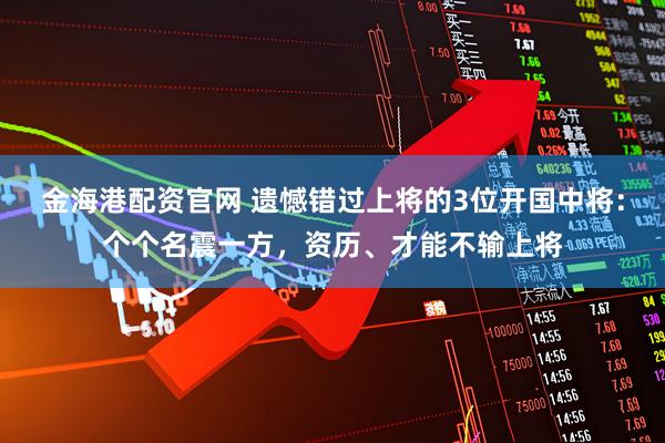 金海港配资官网 遗憾错过上将的3位开国中将：个个名震一方，资历、才能不输上将