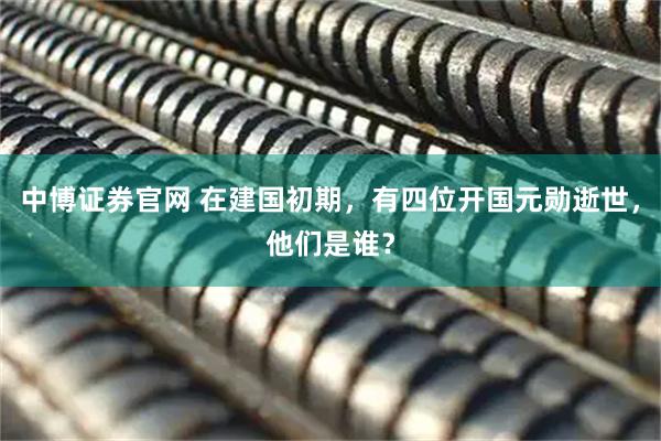 中博证券官网 在建国初期，有四位开国元勋逝世，他们是谁？