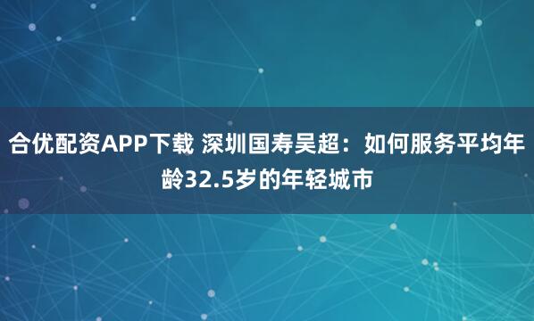合优配资APP下载 深圳国寿吴超：如何服务平均年龄32.5岁的年轻城市