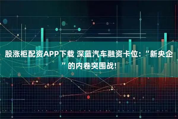 股涨柜配资APP下载 深蓝汽车融资卡位: “新央企”的内卷突围战!