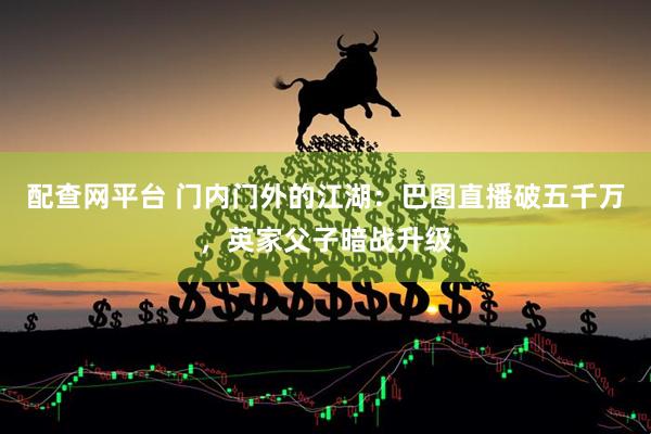 配查网平台 门内门外的江湖：巴图直播破五千万，英家父子暗战升级