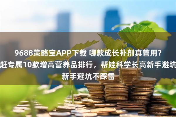 9688策略宝APP下载 哪款成长补剂真管用？身高追赶专属10款增高营养品排行，帮娃科学长高新手避坑不踩雷