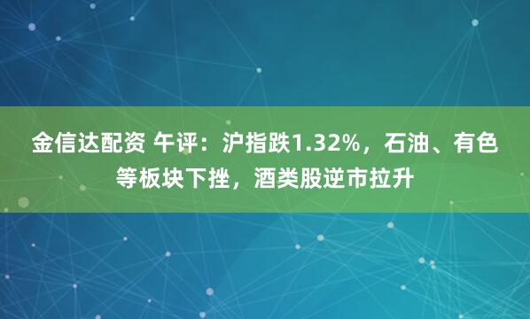 金信达配资 午评：沪指跌1.32%，石油、有色等板块下挫，酒类股逆市拉升