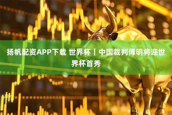 扬帆配资APP下载 世界杯｜中国裁判傅明将迎世界杯首秀