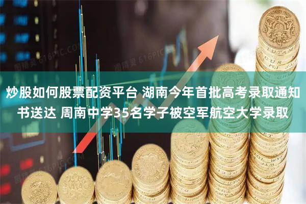 炒股如何股票配资平台 湖南今年首批高考录取通知书送达 周南中学35名学子被空军航空大学录取