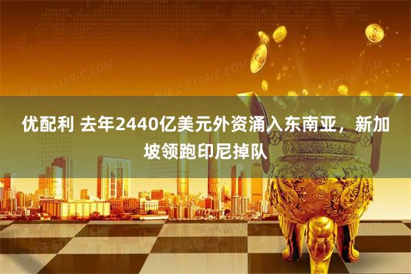 优配利 去年2440亿美元外资涌入东南亚，新加坡领跑印尼掉队