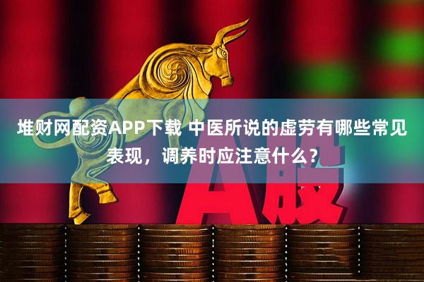 堆财网配资APP下载 中医所说的虚劳有哪些常见表现，调养时应注意什么？