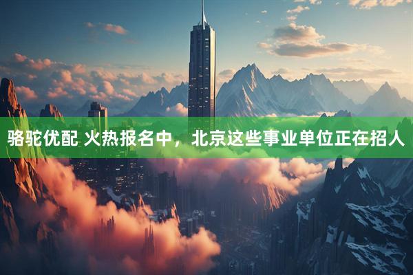 骆驼优配 火热报名中，北京这些事业单位正在招人