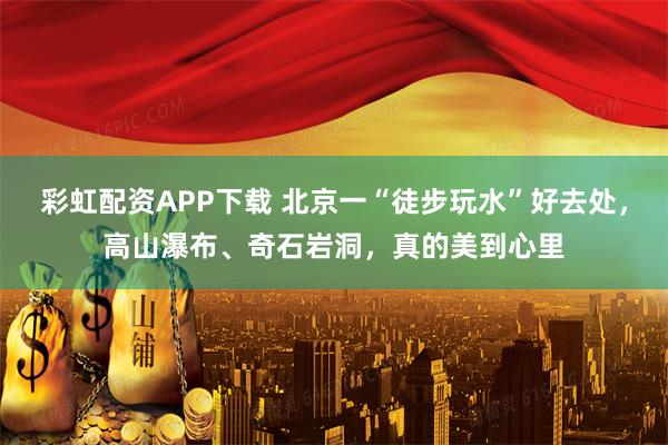 彩虹配资APP下载 北京一“徒步玩水”好去处，高山瀑布、奇石岩洞，真的美到心里